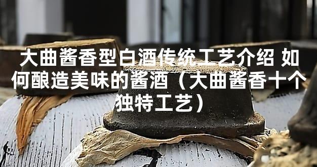 大曲酱香型白酒传统工艺介绍 如何酿造美味的酱酒（大曲酱香十个独特工艺）